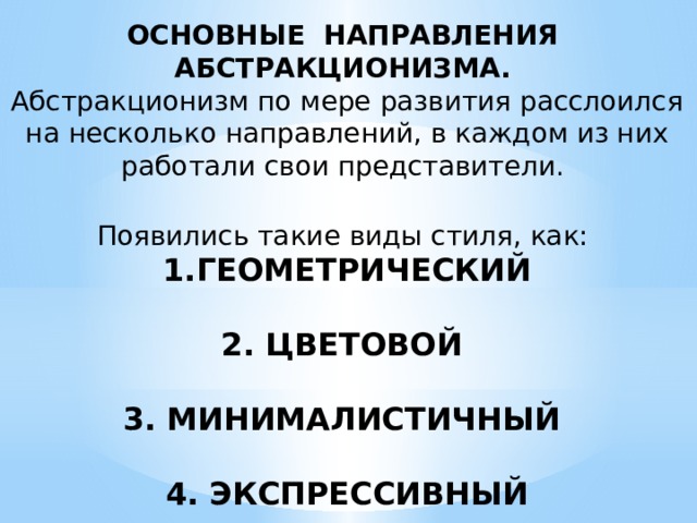 ОСНОВНЫЕ НАПРАВЛЕНИЯ АБСТРАКЦИОНИЗМА. Абстракционизм по мере развития расслоился на несколько направлений, в каждом из них работали свои представители.  Появились такие виды стиля, как: ГЕОМЕТРИЧЕСКИЙ  2. ЦВЕТОВОЙ  3. МИНИМАЛИСТИЧНЫЙ  4. ЭКСПРЕССИВНЫЙ 