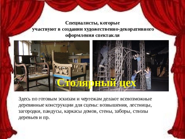 Специалисты, которые  участвуют в создании художественно-декоративного оформления спектакля Столярный цех Здесь по готовым эскизам и чертежам делают всевозможные деревянные конструкции для сцены: возвышения, лестницы, загородки, пандусы, каркасы домов, стены, заборы, стволы деревьев и пр. 