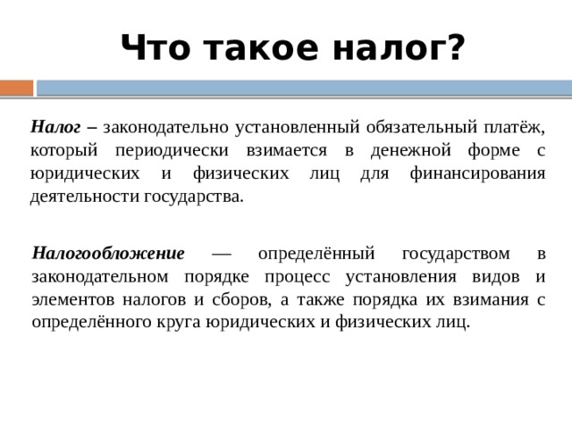 Что такое налог? Налог – законодательно установленный обязательный платёж, который периодически взимается в денежной форме с юридических и физических лиц для финансирования деятельности государства. Налогообложение — определённый государством в законодательном порядке процесс установления видов и элементов налогов и сборов, а также порядка их взимания с определённого круга юридических и физических лиц. 