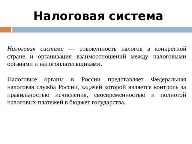 Налоговая система Налоговая система — совокупность налогов в конкретной стране и организация взаимоотношений между налоговыми органами и налогоплательщиками. Налоговые органы в России представляет Федеральная налоговая служба России, задачей которой является контроль за правильностью исчисления, своевременностью и полнотой налоговых платежей в бюджет государства. 