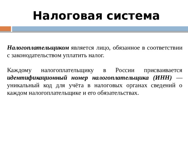 Налоговая система Налогоплательщиком является лицо, обязанное в соответствии с законодательством уплатить налог.  Каждому налогоплательщику в России присваивается идентификационный номер налогоплательщика (ИНН) — уникальный код для учёта в налоговых органах сведений о каждом налогоплательщике и его обязательствах. 