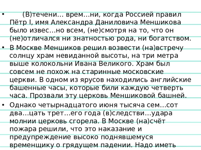  (В)течени… врем…ни, когда Россией правил Пётр I, имя Александра Даниловича Меншикова было извес…но всем, (не)смотря на то, что он (не)отличался ни знатностью рода, ни богатством. В Москве Меншиков решил возвести (на)встречу солнцу храм невиданной высоты, на три метра выше колокольни Ивана Великого. Храм был совсем не похож на старинные московские церкви. В одном из ярусов находились английские башенные часы, которые били каждую четверть часа. Прозвали эту церковь Меншиковой башней. Однако четырнадцатого июня тысяча сем…сот два…цать трет…его года (в)следстви…удара молнии церковь сгорела. В Москве (на)счёт пожара решили, что это наказание и предупреждение высоко поднявшемуся временщику о грядущем падении. Надо иметь (в)виду, что (в)последстви… предсказание сбылось. (В)скоре Меншиков был лишен всех званий и богатств и сослан. 