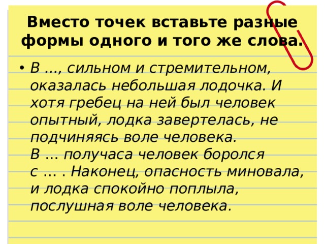 Вместо точек вставьте разные формы одного и того же слова. В ..., сильном и стремительном, оказалась небольшая лодочка. И хотя гребец на ней был человек опытный, лодка завертелась, не подчиняясь воле человека. В  …  получаса человек боролся с  … .  Наконец, опасность миновала, и лодка спокойно поплыла, послушная воле человека. 