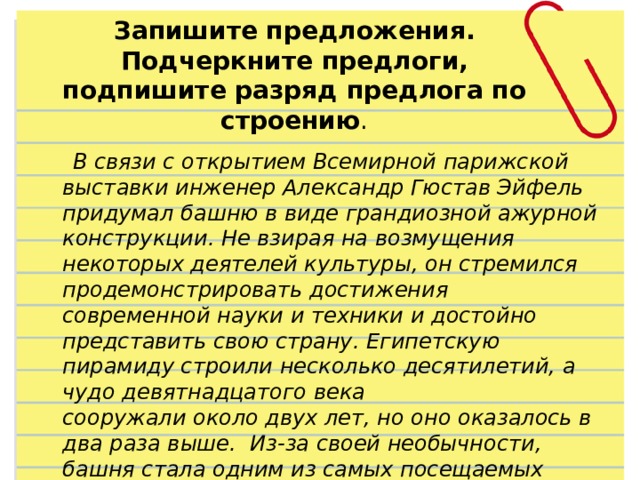 Запишите предложения. Подчеркните предлоги, подпишите разряд предлога по строению .  В связи с открытием Всемирной парижской выставки инженер Александр Гюстав Эйфель придумал башню в виде грандиозной ажурной конструкции. Не взирая на возмущения некоторых деятелей культуры, он стремился продемонстрировать достижения современной науки и техники и достойно представить свою страну. Египетскую пирамиду строили несколько десятилетий, а чудо девятнадцатого века сооружали около двух лет, но оно оказалось в два раза выше. Из-за своей необычности, башня стала одним из самых посещаемых мест. 