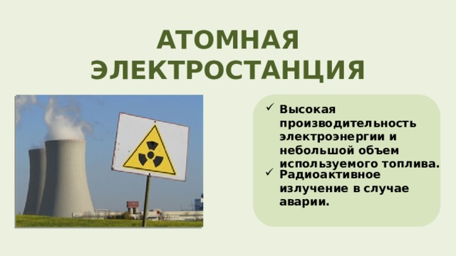 АТОМНАЯ ЭЛЕКТРОСТАНЦИЯ Высокая производительность электроэнергии и небольшой объем используемого топлива. Радиоактивное излучение в случае аварии. 