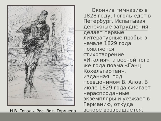  Окончив гимназию в 1828 году, Гоголь едет в Петербург. Испытывая денежные затруднения, делает первые литературные пробы: в начале 1829 года появляется стихотворение «Италия», а весной того же года поэма «Ганц Кохельгартен», изданная под псевдонимом В. Алов. В июле 1829 года сжигает нераспроданные экземпляры и уезжает в Германию, откуда вскоре возвращается. Н.В. Гоголь. Рис. Вит. Горячева 