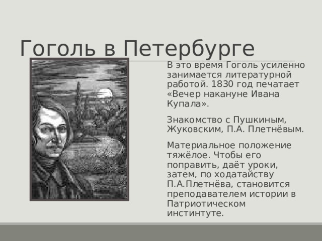 Гоголь в Петербурге В это время Гоголь усиленно занимается литературной работой. 1830 год печатает «Вечер накануне Ивана Купала». Знакомство с Пушкиным, Жуковским, П.А. Плетнёвым. Материальное положение тяжёлое. Чтобы его поправить, даёт уроки, затем, по ходатайству П.А.Плетнёва, становится преподавателем истории в Патриотическом инстинтуте. 