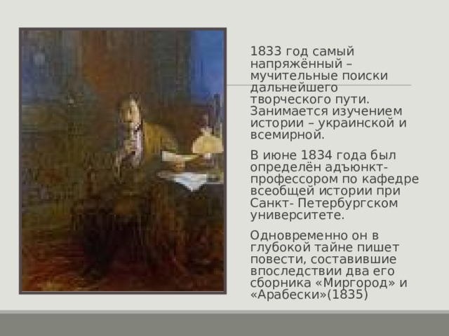1833 год самый напряжённый – мучительные поиски дальнейшего творческого пути. Занимается изучением истории – украинской и всемирной. В июне 1834 года был определён адъюнкт-профессором по кафедре всеобщей истории при Санкт- Петербургском университете. Одновременно он в глубокой тайне пишет повести, составившие впоследствии два его сборника «Миргород» и «Арабески»(1835) 