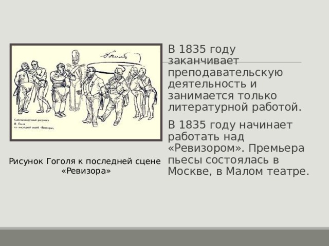 В 1835 году заканчивает преподавательскую деятельность и занимается только литературной работой. В 1835 году начинает работать над «Ревизором». Премьера пьесы состоялась в Москве, в Малом театре. Рисунок Гоголя к последней сцене «Ревизора» 