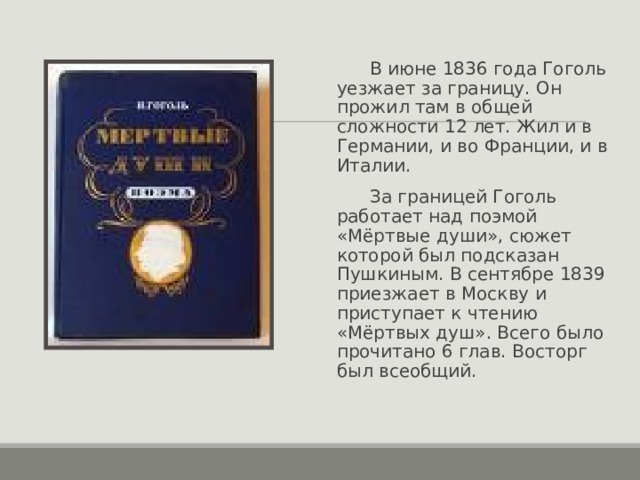  В июне 1836 года Гоголь уезжает за границу. Он прожил там в общей сложности 12 лет. Жил и в Германии, и во Франции, и в Италии.  За границей Гоголь работает над поэмой «Мёртвые души», сюжет которой был подсказан Пушкиным. В сентябре 1839 приезжает в Москву и приступает к чтению «Мёртвых душ». Всего было прочитано 6 глав. Восторг был всеобщий. 