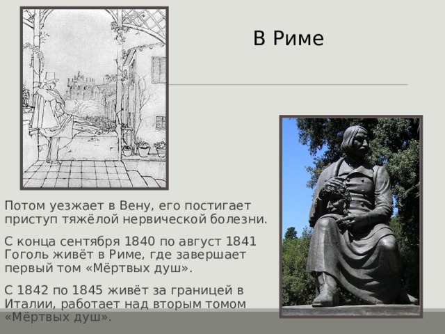 В Риме Потом уезжает в Вену, его постигает приступ тяжёлой нервической болезни. С конца сентября 1840 по август 1841 Гоголь живёт в Риме, где завершает первый том «Мёртвых душ». С 1842 по 1845 живёт за границей в Италии, работает над вторым томом «Мёртвых душ». 