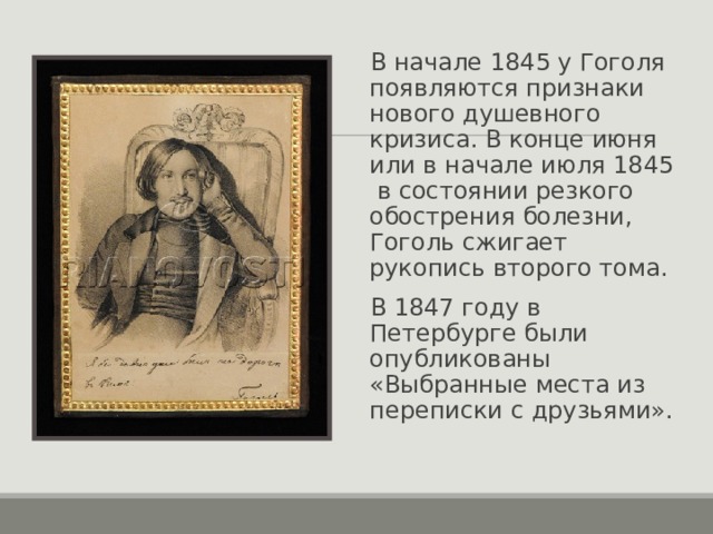 В начале 1845 у Гоголя появляются признаки нового душевного кризиса. В конце июня или в начале июля 1845 в состоянии резкого обострения болезни, Гоголь сжигает рукопись второго тома. В 1847 году в Петербурге были опубликованы «Выбранные места из переписки с друзьями». 