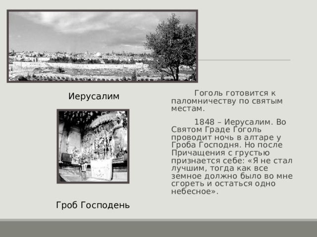  Гоголь готовится к паломничеству по святым местам.  1848 – Иерусалим. Во Святом Граде Гоголь проводит ночь в алтаре у Гроба Господня. Но после Причащения с грустью признается себе: «Я не стал лучшим, тогда как все земное должно было во мне сгореть и остаться одно небесное». Иерусалим Гроб Господень 