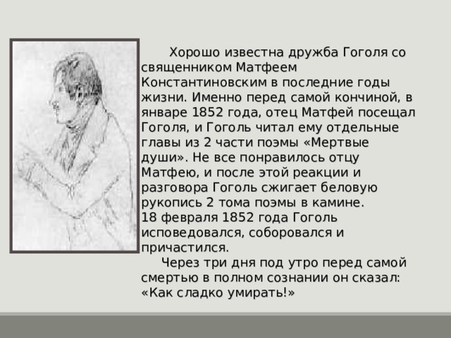  Хорошо известна дружба Гоголя со священником Матфеем Константиновским в последние годы жизни. Именно перед самой кончиной, в январе 1852 года, отец Матфей посещал Гоголя, и Гоголь читал ему отдельные главы из 2 части поэмы «Мертвые души». Не все понравилось отцу Матфею, и после этой реакции и разговора Гоголь сжигает беловую рукопись 2 тома поэмы в камине. 18 февраля 1852 года Гоголь исповедовался, соборовался и причастился.  Через три дня под утро перед самой смертью в полном сознании он сказал: «Как сладко умирать!» 