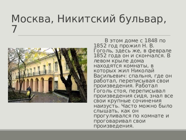 Москва, Никитский бульвар, 7  В этом доме с 1848 по 1852 год прожил Н. В. Гоголь, здесь же, в феврале 1852 года он и скончался. В левом крыле дома находятся комнаты, в которых жил Николай Васильевич: спальня, где он работал, переписывая свои произведения. Работал Гоголь стоя, переписывал произведения сидя, знал все свои крупные сочинения наизусть. Часто можно было слышать, как он прогуливался по комнате и проговаривал свои произведения. 
