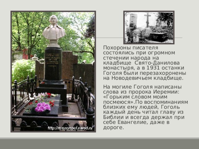Похороны писателя состоялись при огромном стечении народа на кладбище Свято-Данилова монастыря, а в 1931 останки Гоголя были перезахоронены на Новодевичьем кладбище. На могиле Гоголя написаны слова из пророка Иеремии: «Горьким словом моим посмеюся».По воспоминаниям близких ему людей, Гоголь каждый день читал главу из Библии и всегда держал при себе Евангелие, даже в дороге.  