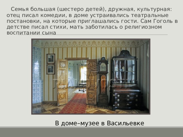  Семья большая (шестеро детей), дружная, культурная: отец писал комедии, в доме устраивались театральные постановки, на которые приглашались гости. Сам Гоголь в детстве писал стихи, мать заботилась о религиозном воспитании сына В доме–музее в Васильевке 