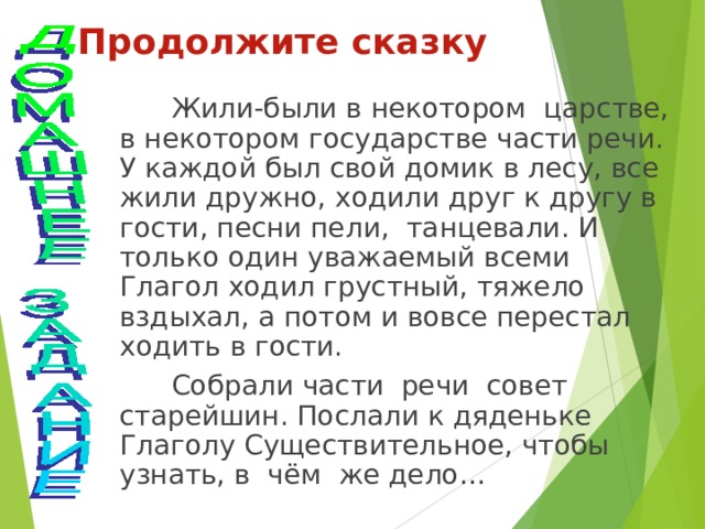 Продолжите сказку  Жили-были в некотором царстве, в некотором государстве части речи. У каждой был свой домик в лесу, все жили дружно, ходили друг к другу в гости, песни пели, танцевали. И только один уважаемый всеми Глагол ходил грустный, тяжело вздыхал, а потом и вовсе перестал ходить в гости.  Собрали части речи совет старейшин. Послали к дяденьке Глаголу Существительное, чтобы узнать, в чём же дело… 