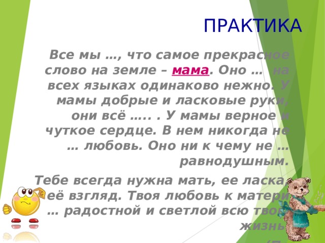 ПРАКТИКА Все мы …, что самое прекрасное слово на земле – мама . Оно … на всех языках одинаково нежно. У мамы добрые и ласковые руки, они всё ….. . У мамы верное и чуткое сердце. В нем никогда не … любовь. Оно ни к чему не … равнодушным. Тебе всегда нужна мать, ее ласка, её взгляд. Твоя любовь к матери … радостной и светлой всю твою жизнь.  (По З.Воскресенской) 