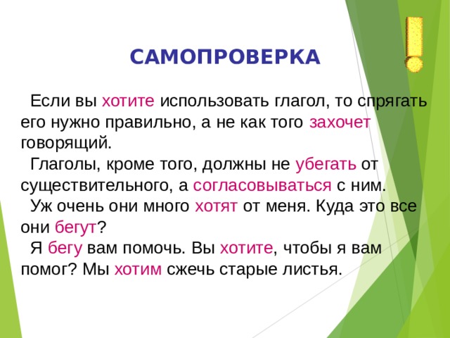 САМОПРОВЕРКА  Если вы хотите использовать глагол, то спрягать его нужно правильно, а не как того захочет говорящий.  Глаголы, кроме того, должны не убегать от существительного, а согласовываться с ним.  Уж очень они много хотят от меня. Куда это все они бегут ?  Я бегу вам помочь. Вы хотите , чтобы я вам помог? Мы хотим сжечь старые листья. 