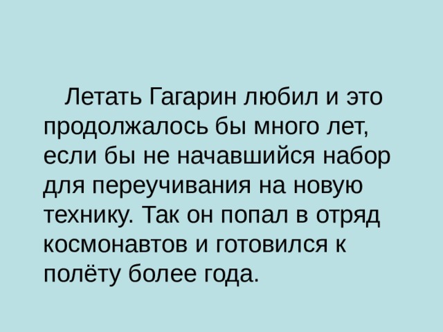  Летать Гагарин любил и это продолжалось бы много лет, если бы не начавшийся набор для переучивания на новую технику. Так он попал в отряд космонавтов и готовился к полёту более года. 
