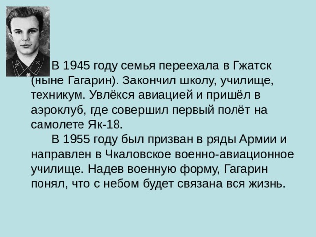  В 1945 году семья переехала в Гжатск (ныне Гагарин). Закончил школу, училище, техникум. Увлёкся авиацией и пришёл в аэроклуб, где совершил первый полёт на самолете Як-18.        В 1955 году был призван в ряды Армии и направлен в Чкаловское военно-авиационное училище. Надев военную форму, Гагарин понял, что с небом будет связана вся жизнь.           