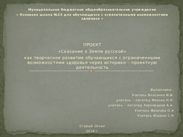 Муниципальное бюджетное общеобразовательное учреждение « Основная школа №23 для обучающихся с ограниченными возможностями здоровья »         ПРОЕКТ «Сказание о Земле русской» как творческое развитие обучающихся с ограниченными возможностями здоровья через историко – проектную деятельность        Выполнили:. Учитель Власенко И.И. учитель – логопед Мохова Н.Н. учитель – логопед Хорхордина А.А. Учитель Фролова О.А Учитель Юшина С.Н   Старый Оскол 2018 г.   