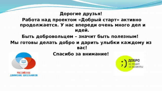 Дорогие друзья!  Работа над проектом «Добрый старт» активно продолжается. У нас впереди очень много дел и идей. Быть добровольцем – значит быть полезным! Мы готовы делать добро и дарить улыбки каждому из вас! Спасибо за внимание!  
