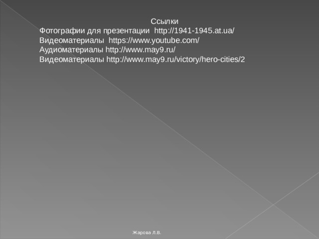 Ссылки Фотографии для презентации http://1941-1945.at.ua/ Видеоматериалы https://www.youtube.com/ Аудиоматериалы http://www.may9.ru/ Видеоматериалы http://www.may9.ru/victory/hero-cities/2 Жарова Л.В. 