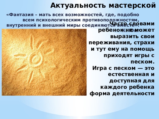 Актуальность мастерской «Фантазия – мать всех возможностей, где, подобно всем психологическим противоположностям, внутренний и внешний миры соединяются вместе». К. Юнг Часто словами ребенок не может выразить свои переживания, страхи и тут ему на помощь приходят игры с песком.  Игра с песком — это естественная и доступная для каждого ребенка форма деятельности 