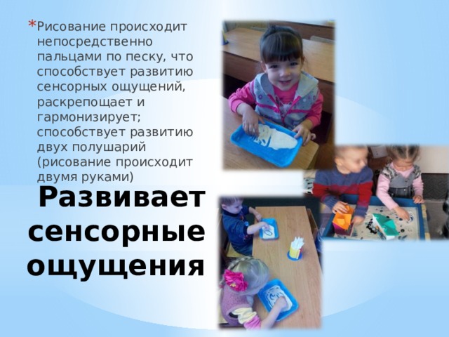 Рисование происходит непосредственно пальцами по песку, что способствует развитию сенсорных ощущений, раскрепощает и гармонизирует; способствует развитию двух полушарий (рисование происходит двумя руками) Развивает сенсорные ощущения 