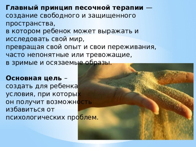 Главный принцип песочной терапии — создание свободного и защищенного пространства, в котором ребенок может выражать и исследовать свой мир, превращая свой опыт и свои переживания, часто непонятные или тревожащие, в зримые и осязаемые образы. Основная цель – создать для ребенка условия, при которых он получит возможность избавиться от психологических проблем. 