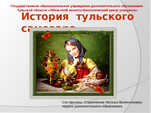 Государственное образовательное учреждение дополнительного образования Тульской области «Областной эколого-биологический центр учащихся»   История тульского самовара Составитель: Старжинская Наталья Валентиновна, педагог дополнительного образования 