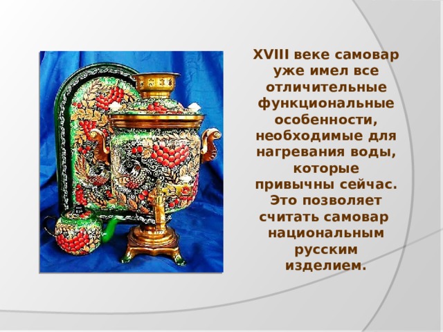 XVIII веке самовар уже имел все отличительные функциональные особенности, необходимые для нагревания воды, которые привычны сейчас. Это позволяет считать самовар национальным русским изделием. 