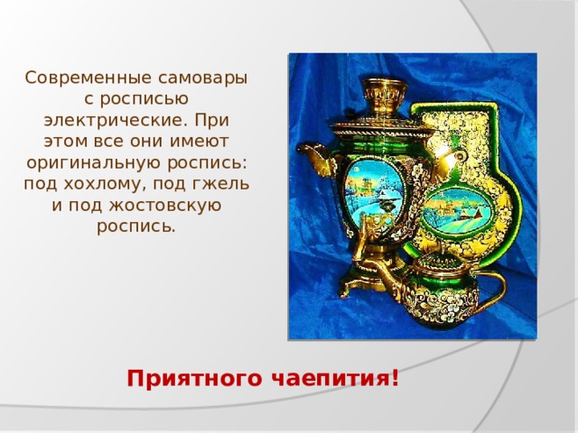 Современные самовары с росписью электрические. При этом все они имеют оригинальную роспись: под хохлому, под гжель и под жостовскую роспись. Приятного чаепития! 