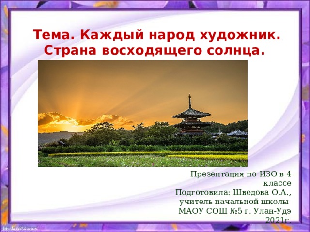  Тема. Каждый народ художник.  Страна восходящего солнца. Презентация по ИЗО в 4 классе Подготовила: Шведова О.А., учитель начальной школы МАОУ СОШ №5 г. Улан-Удэ 2021г. 