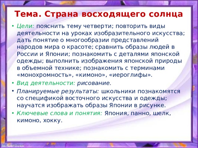 Тема. Страна восходящего солнца   Цели:  пояснить тему четверти; повторить виды деятельности на уроках изобразительного искусства; дать понятие о многообразии представлений народов мира о красоте; сравнить образы людей в России и Японии; познакомить с деталями японской одежды; выполнить изображения японской природы в объемной технике; познакомить с терминами «монохромность», «кимоно», «иероглифы». Вид деятельности: рисование. Планируемые результаты: школьники познакомятся со спецификой восточного искусства и одежды; научатся изображать образы Японии в рисунке. Ключевые слова и понятия:  Япония, панно, шелк, кимоно, хокку. 