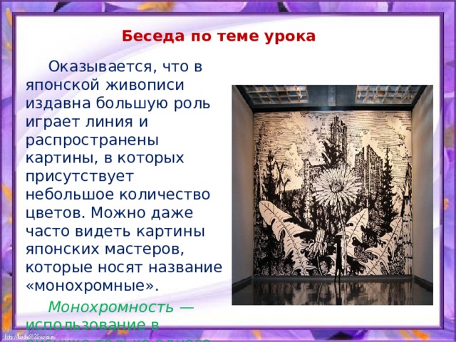 Беседа по теме урока  Оказывается, что в японской живописи издавна большую роль играет линия и распространены картины, в которых присутствует небольшое количество цветов. Можно даже часто видеть картины японских мастеров, которые носят название «монохромные».  Монохромность — использование в рисунке только одного цвета, но часто — разных его оттенков. 
