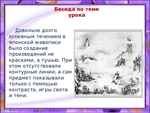 Беседа по теме урока  Довольно долго основным течением в японской живописи было создание произведений не красками, а тушью. При этом отсутствовали контурные линии, а сам предмет показывали только с помощью контраста, игры света и тени. 