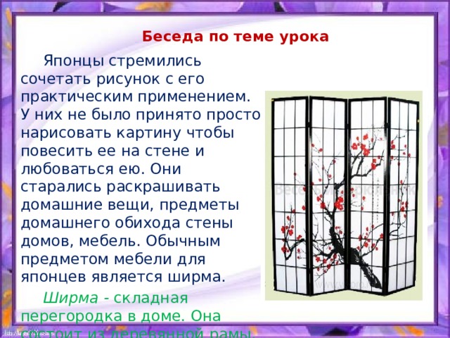 Беседа по теме урока  Японцы стремились сочетать рисунок с его практическим применением. У них не было принято просто нарисовать картину чтобы повесить ее на стене и любоваться ею. Они старались раскрашивать домашние вещи, предметы домашнего обихода стены домов, мебель. Обычным предметом мебели для японцев является ширма.  Ширма - складная перегородка в доме. Она состоит из деревянной рамы, на которую натягивали бумагу или материю. 