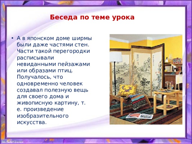 Беседа по теме урока А в японском доме ширмы были даже частями стен. Части такой перегородки расписывали невиданными пейзажами или образами птиц. Получалось, что одновременно человек создавал полезную вещь для своего дома и живописную картину, т. е. произведение изобразительного искусства. 