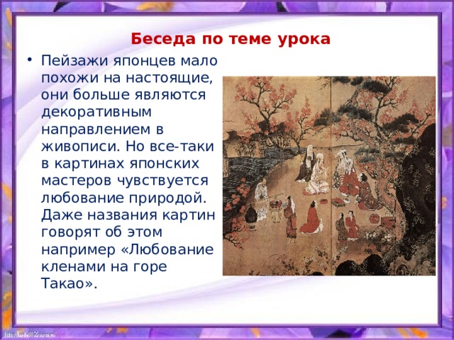 Беседа по теме урока Пейзажи японцев мало похожи на настоящие, они больше являются декоративным направлением в живописи. Но все-таки в картинах японских мастеров чувствуется любование природой. Даже названия картин говорят об этом например «Любование кленами на горе Такао». 