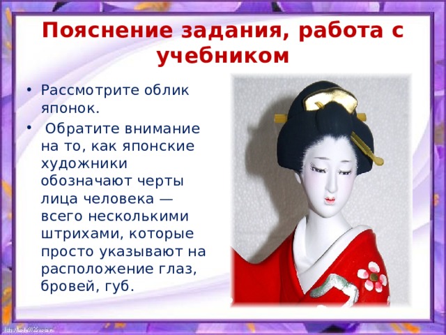 Пояснение задания, работа с учебником Рассмотрите облик японок.  Обратите внимание на то, как японские художники обозначают черты лица человека — всего несколькими штрихами, которые просто указывают на расположение глаз, бровей, губ. 