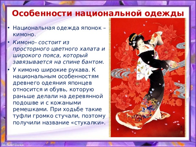 Особенности национальной одежды   Национальная одежда японок – кимоно. Кимоно- состоит из просторного цветного халата и широкого пояса, который завязывается на спине бантом. У кимоно широкие рукава. К национальным особенностям древнего одеяния японцев относится и обувь, которую раньше делали на деревянной подошве и с кожаными ремешками. При ходьбе такие туфли громко стучали, поэтому получили название «стукалки». 