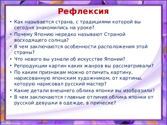 Рефлексия   Как называется страна, с традициями которой вы сегодня знакомились на уроке? Почему Японию нередко называют Страной восходящего солнца? В чем заключаются особенности расположения этой страны? Что нового вы узнали об искусстве Японии? Репродукции картин каких жанров вы рассматривали? По каким признакам можно отличить картину, нарисованную японским художником, от картины, которую нарисовал русский мастер? Какие детали внешнего облика японки вы изобразили? В чем заключаются главные отличия облика японки от русской девушки в одежде, в прическе? 