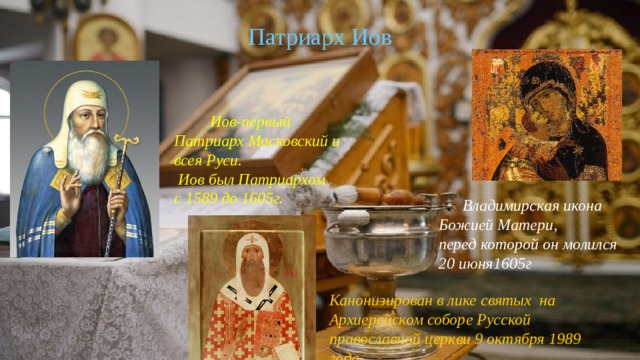Патриарх Иов  Иов-первый Патриарх Московский и всея Руси.  Иов был Патриархом с 1589 до 1605г.  Владимирская икона Божией Матери, перед которой он молился 20 июня1605г Канонизирован в лике святых  на Архиерейском соборе Русской православной церкви 9 октября 1989 года. 