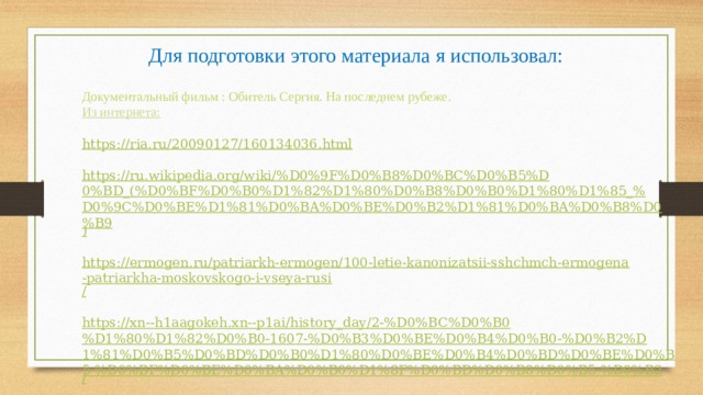 Для подготовки этого материала я использовал: Документальный фильм : Обитель Сергия. На последнем рубеже. Из интернета: https :// ria.ru/20090127/160134036.html https://ru.wikipedia.org/wiki/%D0%9F%D0%B8%D0%BC%D0%B5%D0%BD_(%D0%BF%D0%B0%D1%82%D1%80%D0%B8%D0%B0%D1%80%D1%85_%D0%9C%D0%BE%D1%81%D0%BA%D0%BE%D0%B2%D1%81%D0%BA%D0%B8%D0%B9 ) https://ermogen.ru/patriarkh-ermogen/100-letie-kanonizatsii-sshchmch-ermogena-patriarkha-moskovskogo-i-vseya-rusi / https://xn--h1aagokeh.xn--p1ai/history_day/2-%D0%BC%D0%B0%D1%80%D1%82%D0%B0-1607-%D0%B3%D0%BE%D0%B4%D0%B0-%D0%B2%D1%81%D0%B5%D0%BD%D0%B0%D1%80%D0%BE%D0%B4%D0%BD%D0%BE%D0%B5-%D0%BF%D0%BE%D0%BA%D0%B0%D1%8F%D0%BD%D0%B8%D0%B5-%D0%B2 / 