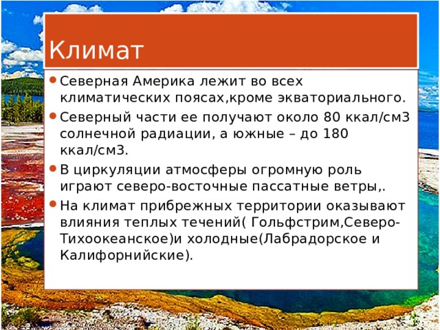Климат Северная Америка лежит во всех климатических поясах,кроме экваториального. Северный части ее получают около 80 ккал/см3 солнечной радиации, а южные – до 180 ккал/см3. В циркуляции атмосферы огромную роль играют северо-восточные пассатные ветры,. На климат прибрежных территории оказывают влияния теплых течений( Гольфстрим,Северо-Тихоокеанское)и холодные(Лабрадорское и Калифорнийские). 