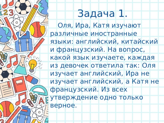 Задача 1.    Оля, Ира, Катя изучают различные иностранные языки: английский, китайский и французский. На вопрос, какой язык изучаете, каждая из девочек ответила так: Оля изучает английский, Ира не изучает английский, а Катя не французский. Из всех утверждение одно только верное. 
