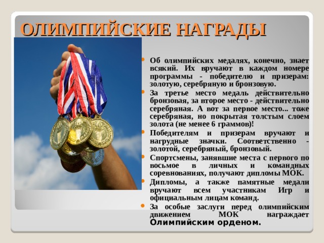 ОЛИМПИЙСКИЕ НАГРАДЫ Об олимпийских медалях, конечно, знает всякий. Их вручают в каждом номере программы - победителю и призерам: золотую, серебряную и бронзовую. За третье место медаль действительно бронзовая, за второе место - действительно серебряная. А вот за первое место... тоже серебряная, но покрытая толстым слоем золота (не менее 6 граммов)! Победителям и призерам вручают и нагрудные значки. Соответственно - золотой, серебряный, бронзовый. Спортсмены, занявшие места с первого по восьмое в личных и командных соревнованиях, получают дипломы МОК. Дипломы, а также памятные медали вручают всем участникам Игр и официальным лицам команд. За особые заслуги перед олимпийским движением МОК награждает Олимпийским орденом. 
